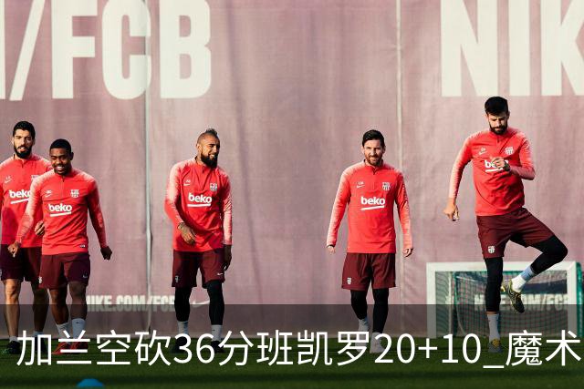 加兰空砍36分班凯罗20+10 魔术击败骑士2连胜